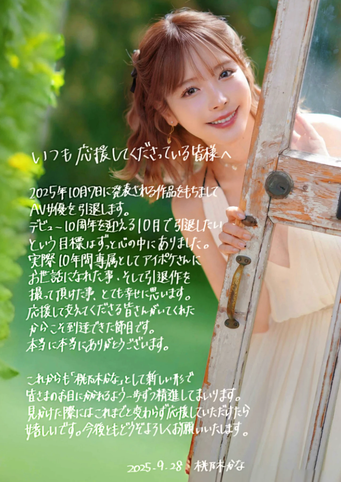 【ご報告】
いつも応援してくださる皆様へ

桃乃木かなは2025年10月7日に情報解禁される作品をもってAV女優を引退します。

デビュー10周年を迎える10月で引退したいという目標はずっと心の中にありました。実際10年間専属としてアイポケさんにお世話になれたこと、そして引退作を撮って頂けたこと、とても幸せに思います。
応援してくださる皆さんがいてくれたからこそ到達できた節目です。本当にありがとうございます。

AV女優は引退しますがこれからも「桃乃木かな」として新しい形で皆さまにお目にかかれるよう、一歩ずつ精進してまいります。見かけた際には、これまでと変わらず応援していただけたらとても嬉しいです。
今後ともどうぞよろしくお願いいたします🍑