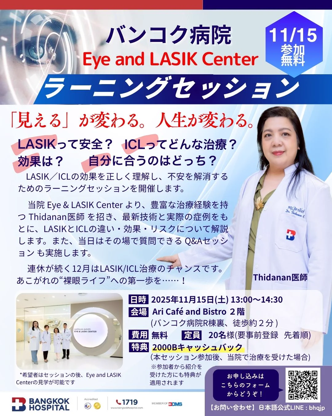 専門医が解説する「レーシック/ICL ラーニングセッション」開催！

バンコク病院LASIKセンターのティダナン医師による、レーシック/ICLラーニングセッションが開催されます。

治療の基礎知識から最新情報までを専門医から正しく学ぶことができ、レクチャーの後はアフタヌーンティーを楽しみながらの質疑応答タイムも！

疑問を直接専門医に相談し、最適な治療法を見つける良い機会です。治療を検討されている方は、ぜひこの機会をご活用ください。

日時： 
11月15日(土) 13:00より (約1時間)

※ 希望者はセッション後、Eye and LASIK Centerの見学も実施されます。 (約30分)

講師： 
ティダナン医師（バンコク病院LASIKセンター） *日本語通訳が同席します

定員： 20名（先着順）

参加特典：
･ 本セッション参加後バンコク病院で治療を受けると、2,000バーツがキャッシュバックされます。
･ 参加者からの紹介で治療を受けた方も同様の特典が適用されます。

お申し込み方法： 
こちらの申し込み専用二次元コードをご利用ください。(先着順)