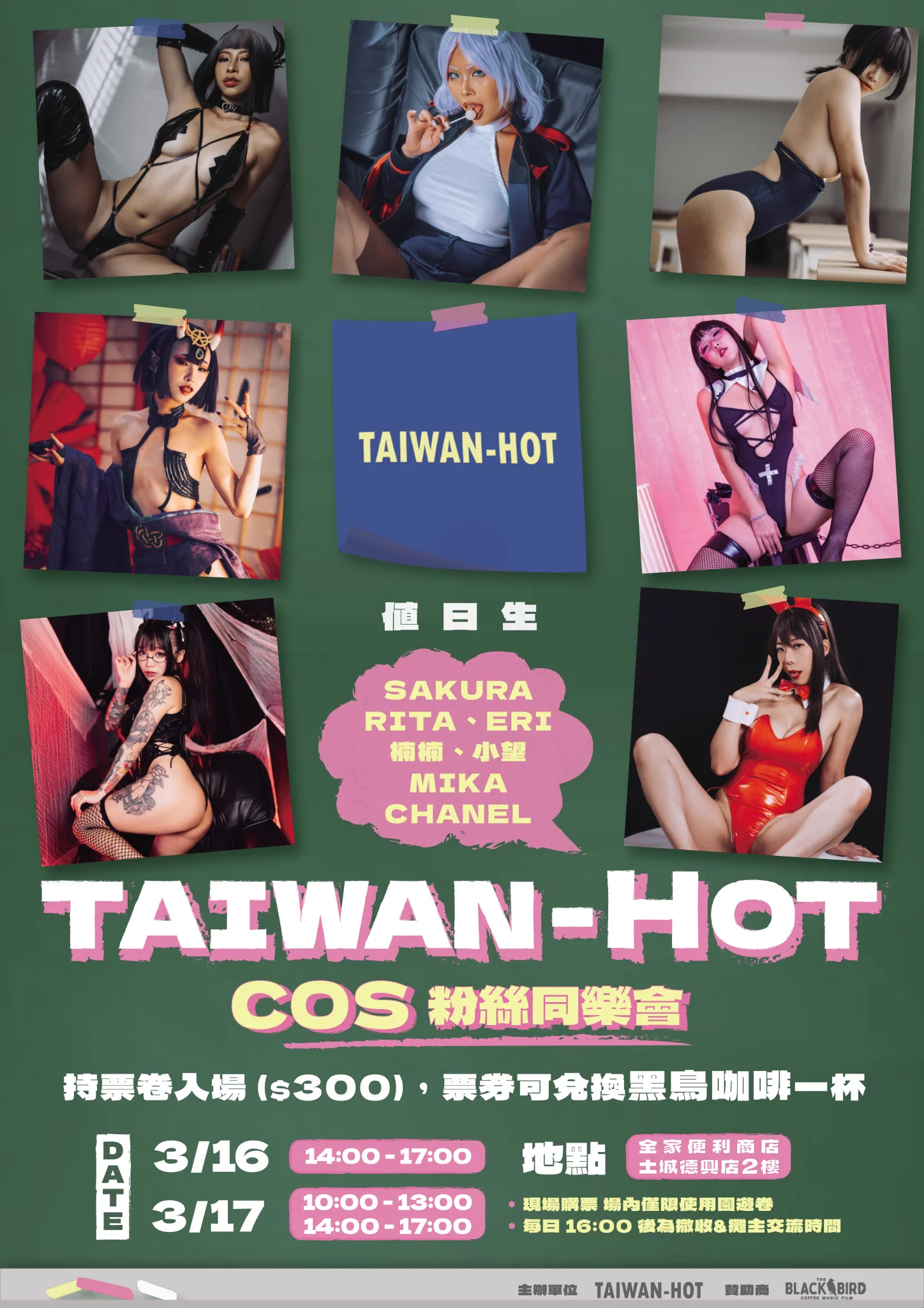 各位粉絲們我們主辦的線下活動來囉~大家可以揪一揪一起來喔~【TAIWAN-HOT GIRLS 攝影&互動同樂會】活動時間:2024.03.16 下午場 14:00-17:002024.03.17 上午場 10:00-13:00 / 下午場 14:00-17:00活動地點:全家便利商店土城德興店該棟2樓 (近海山捷運站)入場票價:300元 - 含現場一杯黑鳥咖啡兌換卷 (現場購票)園遊券使用:現場兌換售後不退，請酌量消費活動須知:- 入場請出示身分證供工作人員確認您已成年 (18+)- 若人數過多將進行人潮管制，原則一進一出，請多多配合- 上午因人潮沒辦法進場的粉絲下午可優先購票進場- 若非不可抗因素，離場後則須再次排隊購票進場- 攤主休息時間主辦將會清場，請大家配合- 現場一律使用園遊卷方便主辦單位計帳出席妹子們： SAKURA & CHANEL@djsakuraaa & @chanelyuiiGAL RITA & ERI@GALRita3 & @eri_e1031楠楠 & 小望@Naaamuumm & @Hotgirl_NozomiMIKA@mikacosplaymd