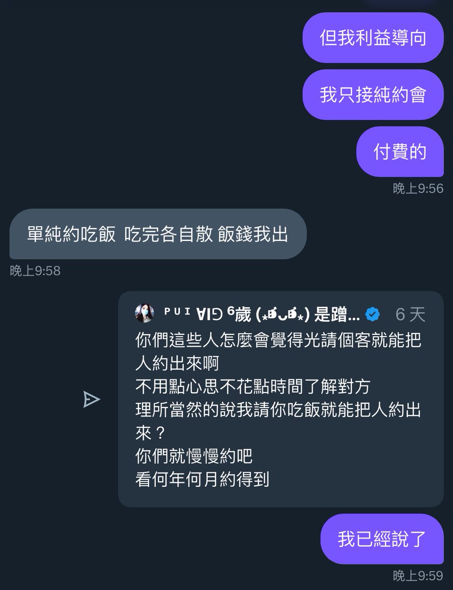 抱歉啦
雖然我表現得真的很擊敗
但對我來說不是只有花錢才算是利益
能提供情緒價值、成為好朋朋也算是一種ㄚ
展現自身價值的方式有很多
我不排斥認識新朋友
但至少要讓人覺得你是值得認識的人吧
那些說不出來你為什麼想認識我又說不出來我為什麼要認識你的
真的不要怪我直接認定你就是衝著想色色才來接近我的