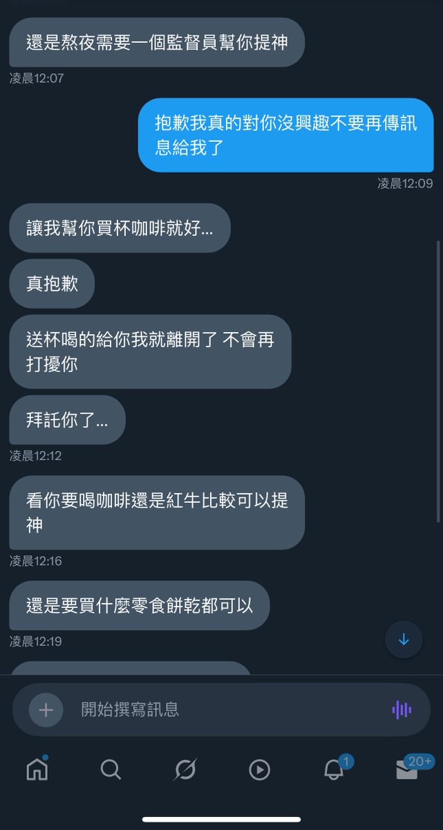 這就是糾纏==
這個人幾年間不間斷的傳訊息給我
應該我私訊裡面密我最多的
而且那個訊息一次還都是十幾條十幾條的傳
重點都傳成這樣說什麼多想見我
結果居然還不知道我是哪裡人==
說什麼之前紀錄都不見了
可以不要這麼沒有心又這麼卑微嗎
我真的不知道要說什麼了==
我舔別人舔到極致的時期也沒有這麼卑微ㄟ