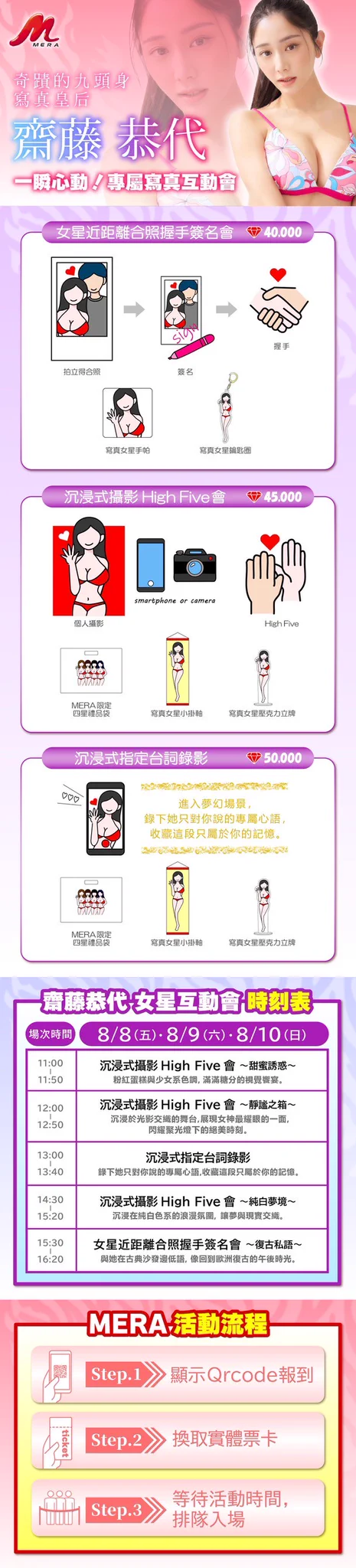 知道了寫真片商MERA參加TRE台灣成人博覽會，也明白了四大天后「斎藤恭代(齋藤恭代)」、「ちとせよしの(千歲吉野)」、「原つむぎ(原紬)」和「風吹ケイ(風吹惠)」參戰，你是不是想知道要如何和這四位尤物互動？

馬上介紹給大家知道：這次MERA的互動很自由，你可以一個打四個，和四位寫真女星一起互動，請大家看圖片說明ー

①快閃合照

相機或手機都可以，你是唯一男主角，每天限定一場。

②團體合照High Five會

一樣，手機或相機都OK，除了拍照之外也能和四位寫真女星擊掌，還會送你鑰匙圈、簽名板以及限定T恤，還會送你四星級的禮品袋，也是每天一場〜

如果你只想和單一女星互動的話也沒問題，就讓我們以斎藤恭代為例，介紹這次MERA的活動：

①近距離合照握手簽名會

拍立得合照→簽名→握手→拿贈品(手帕＋鑰匙圈)，每天一場。

②沉漏式攝影High Five會

一對一拍照→擊掌→拿贈品(禮品袋＋小掛軸＋壓克力立牌)，每天三場，不同主題。

③沉浸式指定台詞錄影

錄影→拿贈品(禮品袋＋小掛軸＋壓克力立牌)，每天一場。

活動非常豐富，心動不如馬上行動，喜歡的朋友請趕快上JKFACE預約喔：

https://t.co/rqrur7QM0e

#MERA
#TRE2025
#8月8日到10日在南港展覽館二館
#斎藤恭代 #齋藤恭代
#ちとせよしの #千歲吉野
#原つむぎ #原紬
#風吹ケイ #風吹惠

@topm_ymg