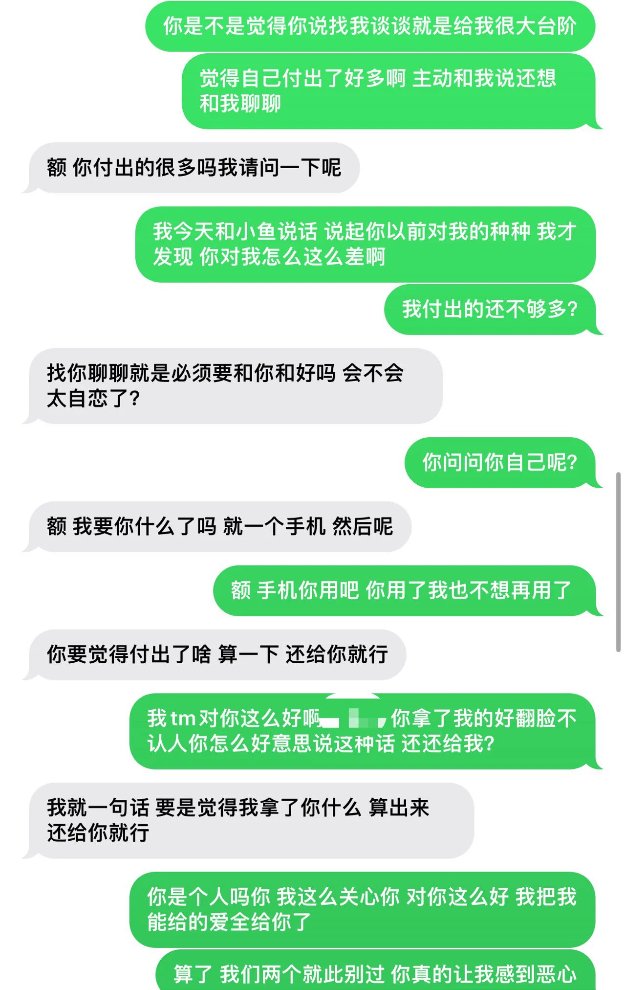 一开始就是为了赚钱拍视频 难道你不是吗？后面情不自禁喜欢上你了 你说你忘不掉你前女友 于是你一边和我谈一边和她谈 后面你说你选择我 我们就同居了 同居我一直都在照顾你 冬天你的衣服都是我帮你穿 对你好 你是怎么对我的？我在医院累死累活照顾你 你还和我发脾气 我休息不好睡死了没及时叫护士这件事情被你埋怨好久 你丝毫不提我在医院照顾你的一个多星期有多么累 每次吵架都要和我说分手 嚷嚷着要回你家 天天就得我哄着你我顺着你 大哥我也是人啊 节日转账我永远比你多 心情不好我永远耐心问你怎么了 就这样你还拿我前任出来 说我给你的不够多 还说你前任成熟啥的 拿我们对比 吵架朝我身边摔东西 还骂我 和我做爱不经过我同意内射害得我吃了最少两次紧急避孕药 这些我都没有发到推特上面说你 让你割包皮 因为我和你做爱总是细菌感染妇科病 你说啥都不愿意 我哄着你 还说我给你报销你才勉强答应 （但是一直都没有割）我心疼你衣服少 给你买你日常穿的衣服 我对你几乎有求必应 甚至你的内裤都是我买的 视频群是我宣发 但是我还是分你一半的钱 你上次和我吵架摔自己手机 你现在用的手机都是我给你的 真的气的我手都在抖 我就想知道我到底对你哪里不好 你还说挽留？搞笑 我们在一起快一年 你什么时候说过我们不要分手 你别走 我们好好在一起之类的话 我们的感情全要靠我来维系 你有为这段感情改变过一点吗？永远是我在低头我在认错 总是说让我想想自己的问题 我让你想想你就说你没有错 我们吵架录的录音也有 你在录音里怎么对我的  情绪一激动就和我大喊大叫  我想问问我到底做错了什么你告诉我 我对你哪里不好 你竟然还在短信这里说我给你过你什么还给我？我对你的好你只然不提 分手了也没有诋毁你 我过我自己的日子 我早知道你这样我说什么也不愿意来贵州 变的人一直都是你 我还不算仁至义尽吗